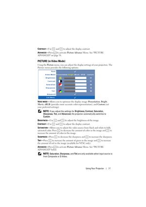 Page 37Using Your Projector37
CONTRAST—Use   and   to adjust the display contrast.
A
DVANCED—Press  to activate Picture Advance Menu. See PICTURE 
ADVANCED on page 38.
PICTURE (in Video Mode)
Using the Picture menu, you can adjust the display settings of your projectors. The 
Picture menu provides the following options:
V
IDEO MODE—Allows you to optimize the display image: Presentation, Bright, 
Movie, sRGB (provides more accurate color representation), and Custom (set 
your preferred settings).
 
NOTE: If you...