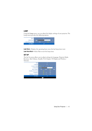 Page 41Using Your Projector41
LAMP
Using the Lamp menu, you can adjust the display settings of your projector. The 
Lamp menu provides the following options:
L
AMP HOUR—Displays the operating hours since the last lamp timer reset.
L
AMP HOUR RESET—Select Ye s to reset the lamp timer.
SET UP
The Set Up menu allows you to adjust settings for Language, Projector Mode, 
Keystone, Alert Volume, Standby VGA Output, 3D Display and Wireless / 
Network. 