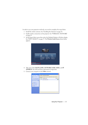 Page 53Using Your Projector53
In order to use your projector wirelessly, you need to complete the steps below:
1
Install the wireless antenna. See Installing the Antenna on page 10.
2Enable wireless connection on the projector. See WIRELESS / NETWORK 
on page 43.
3Set the Input Select menu then select the Multiple Display to Wireless display. 
See INPUT SELECT on page 35. The 
Wireless Guide Screen shown below 
appears:.
4Take note of the LOGIN CODE, NETWORK NAME (SSID), and IP 
ADDRESS
. You will need these...