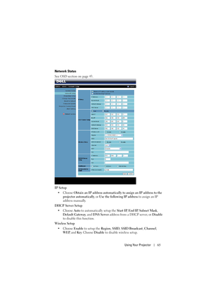 Page 65Using Your Projector65
Network Status
See OSD section on page 43.
IP Setup
• Choose Obtain an IP address automatically to assign an IP address to the 
projector automatically, or Use the following IP address to assign an IP 
address manually.
DHCP Server Setup
• Choose Auto to automatically setup the Start IP, End IP, Subnet Mask, 
Default Gateway, and DNS Server address from a DHCP server, or Disable 
to disable this function.
Wireless Setup
• Choose Enable to setup the Region, SSID, SSID Broadcast,...