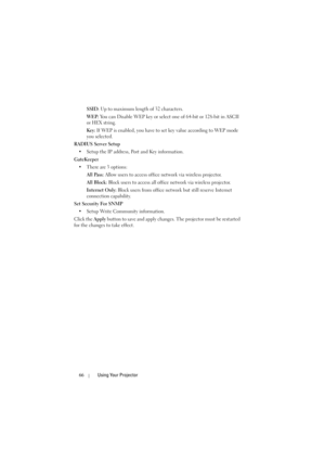 Page 6666Using Your Projector
SSID: Up to maximum length of 32 characters.
WEP: You can Disable WEP key or select one of 64-bit or 128-bit in ASCII 
or HEX string.
Key: If WEP is enabled, you have to set key value according to WEP mode 
you selected.
RADIUS Server Setup
• Setup the IP address, Port and Key information.
GateKeeper
• There are 3 options: 
All Pass: Allow users to access office network via wireless projector.
All Block: Block users to access all office network via wireless projector.
Internet...