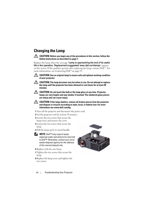 Page 8686Troubleshooting Your Projector
Changing the Lamp
 CAUTION: Before you begin any of the procedures in this section, follow the 
Safety Instructions as described on page 7.
Replace the lamp when the message Lamp is approaching the end of its useful 
life in the operation. Replacement suggested! www.dell.com/lamps appears 
on the screen. If this problem persists after replacing the lamp, contact Dell™. For 
more information, see Contacting Dell™on page 93.
 
CAUTION: Use an original lamp to ensure safe...