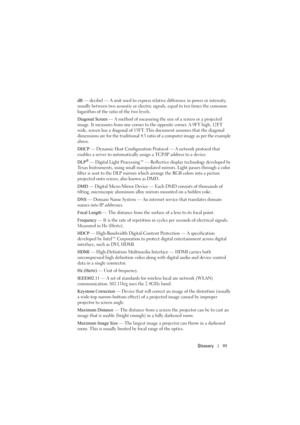 Page 95Glossary95
dB — decibel — A unit used to express relative difference in power or intensity, 
usually between two acoustic or electric signals, equal to ten times the common 
logarithm of the ratio of the two levels. 
Diagonal Screen — A method of measuring the size of a screen or a projected 
image. It measures from one corner to the opposite corner. A 9FT high, 12FT 
wide, screen has a diagonal of 15FT. This document assumes that the diagonal 
dimensions are for the traditional 4:3 ratio of a computer...