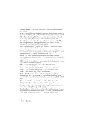 Page 9696Glossary
Minimum Distance — The closest position that a projector can focus an image 
onto a screen.
NTSC — National Television Standards Committee. North American standard for 
video and broadcasting, with a video format of 525 lines at 30 frames per second.
PA L  — Phase Alternating Line. A European broadcast standard for video and 
broadcasting, with a video format of 625 lines at 25 frames per second.
Reverse Image — Feature that allows you to flip the image horizontally. When 
used in a normal...