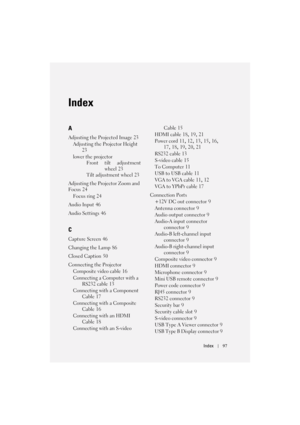 Page 97Index97
Index
A
Adjusting the Projected Image 23
Adjusting the Projector Height
 
23
lower the projector
Front tilt adjustment
wheel
 23
Tilt adjustment wheel
 23
Adjusting the Projector Zoom and 
Focus
 24
Focus ring
 24
Audio Input
 46
Audio Settings
 46
C
Capture Screen 46
Changing the Lamp
 86
Closed Caption
 50
Connecting the Projector
Composite video cable
 16
Connecting a Computer with a 
RS232 cable
 13
Connecting with a Component 
Cable
 17
Connecting with a Composite 
Cable
 16
Connecting with...