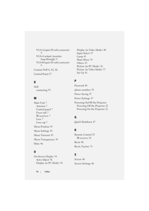 Page 9898Index
VGA-A input (D-sub) connector 
9
VGA-A output (monitor 
loop-through)
 9
VGA-B input (D-sub) connector
 
9
Contact Dell
 6, 82, 86
Control Panel
 27
D
Dell
contacting
 93
M
Main Unit 7
Antenna
 7
Control panel
 7
Focus tab
 7
IR receivers
 7
Lens
 7
Lens cap
 7
Menu Position
 45
Menu Settings
 45
Menu Timeout
 45
Menu Transparency
 45
Mute
 46
O
On-Screen Display 34
Auto-Adjust
 36
Display (in PC Mode)
 38Display (in Video Mode)
 40
Input Select
 35
Lamp
 41
Main Menu
 34
Others
 45
Picture (in...