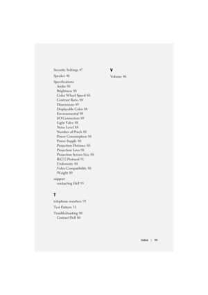 Page 99Index99
Security Settings 47
Speaker
 46
Specifications
Audio
 88
Brightness
 88
Color Wheel Speed
 88
Contrast Ratio
 88
Dimensions
 89
Displayable Color
 88
Environmental
 89
I/O Connectors
 89
Light Valve
 88
Noise Level
 88
Number of Pixels
 88
Power Consumption
 88
Power Supply
 88
Projection Distance
 88
Projection Lens
 88
Projection Screen Size
 88
RS232 Protocol
 91
Uniformity
 88
Video Compatibility
 88
Weight
 89
support
contacting Dell
 93
T
telephone numbers 93
Test Pattern
 51...