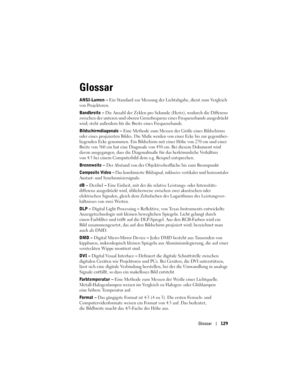 Page 129
Glossar129
Glossar
ANSI-Lumen –  Ein Standard zur Messung der L ichtabgabe, dient zum Vergleich 
von Projektoren. 
Bandbreite – Die Anzahl der Zyklen pro Sekunde  (Hertz), wodurch die Differenz 
zwischen der unteren und oberen Grenzf requenz eines Frequenzbands ausgedrückt 
wird; steht außerdem für die  Breite eines Frequenzbands.
Bildschirmdiagonale – Eine Methode zum Messen de r Größe eines Bildschirms 
oder eines projizierten Bildes. Die Maße  werden von einer Ecke bis zur gegenüber-
liegenden Ecke...