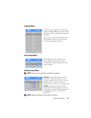 Page 21
Using Your Projector21
Language Menu
Press the   or   button on the control 
panel or the 
 or   button on the remote 
control to select the preferred language for 
the OSD. 
Presss the 
 on the control panel or the 
Menu button on the remote control to 
confirm the language selection.
Factory Reset Menu
Select Ye s to reset the projector to its 
factory default settings. Reset items 
include both computer image and video 
image settings.
Computer Image Menu
 NOTE: This menu is only availabl e...