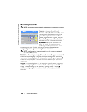 Page 306
www.dell.com | support.dell.com
306Utilizzo del proiettore
Menu Immagine computer
 NOTA: questo menu è disponibile solo se  al proiettore è collegato un computer.
F
REQUENZA— Consente di modificare la 
frequenza di clock dei dati visualizzati in modo 
che corrisponda alla frequenza della scheda 
grafica del computer. Se si nota una barra 
verticale con problemi di sfarfallio, utilizzare 
il controllo Frequenza per ridurre al minimo le 
barre. Questa è una re golazione di massima.
A
LLINEAMENTO— Consente...