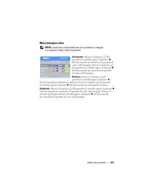 Page 307
Utilizzo del proiettore307
Menu Immagine video
 NOTA: questo menu è disponibile solo  se al proiettore è collegato 
a un segnale S-Video, Video (composito).
S
ATURAZIONE—Premere il pulsante  del 
pannello di controllo oppure il pulsante
  
del telecomando per dimin uire la quantità di 
colore nell’immagine. Premere il pulsante
  
del pannello di controllo oppure il pulsante  
del telecomando per aumentare la quantità 
di colore nell’immagine.
N
ITIDEZZA—Premere il pulsante  del 
pannello di controllo...