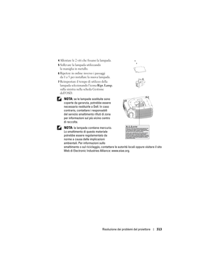 Page 313
Risoluzione dei problemi del proiettore 313
4Allentare le 2 viti che fissano la lampada. 
5Sollevare la lampada utilizzando 
la maniglia in metallo. 
6Ripetere in ordine inverso i passaggi 
da 1 a 5 per installare la nuova lampada. 
7Reimpostare il tempo di utilizzo della 
lampada selezionando l’icona 
Ripr. Lamp. 
sulla sinistra nella scheda Gestione 
dell’OSD. 
 NOTA: se le lampade so stituite sono 
coperte da garanzia, potrebbe essere 
necessario restituirle a Dell. In caso 
contrario, contattare i...