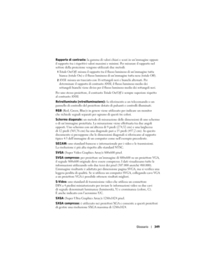 Page 349
Glossario349
Rapporto di contrasto:  la gamma di valori chiari  e scuri in un’immagine oppure 
il rapporto tra i rispettivi valori massimi  e minimi. Per misurare il rapporto nel 
settore della proiezione vengono utilizzati due metodi:
1Totale On/Off: misura il rapporto tra il flu sso luminoso di un’immagine tutta 
bianca (totale On) e il flusso luminoso  di un’immagine tutta nera (totale Off). 
2ANSI: misura un tracciato con 16 rettangoli neri e bianchi alternati. Per 
determinare il rapporto di...