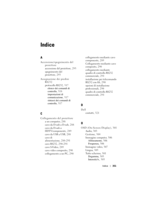 Page 351
Indice351
Indice
A
Accensione/spegnimento del 
proiettore
accensione del proiettore, 293
spegnimento del 
proiettore, 293
Assegnazione dei piedini  RS232
protocollo RS232, 317elenco dei comandi di 
controllo , 318
impostazioni di 
comunicazione , 317
sintassi dei comandi di 
controllo , 317
C
Collegamento del proiettore
a un computer, 288
cavo da D-sub a D-sub, 288
cavo da D-sub a 
HDTV/componente, 289
cavo da USB a USB, 288
cavo di 
alimentazione, 288-291
cavo RS232, 290-291
cavo S-Video, 289
cavo...