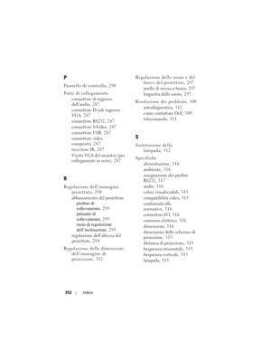 Page 352
352Indice
P
Pannello di controllo, 298
Porte di collegamento
connettore di ingresso 
dell’audio, 287
connettore D-sub ingresso 
VGA, 287
connettore RS232, 287
connettore S-Video, 287
connettore USB, 287
connettore video 
composito, 287
ricevitore IR, 287
Uscita VGA del monitor (per 
collegamenti in serie), 2 8 7
R
Regolazione dell’immagine proiettata, 294
abbassamento del proiettorepiedino di 
sollevamento , 295
pulsante di 
sollevamento , 295
ruota di regolazione 
dell’inclinazione , 295
regolazione...
