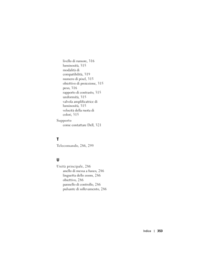 Page 353
Indice353
livello di rumore, 316
luminosità, 315
modalità di 
compatibilità, 319
numero di pixel, 315
obiettivo di proiezione, 315
peso, 316
rapporto di contrasto, 315
uniformità, 315
valvola amplificatrice di 
luminosità, 315
velocità della ruota di 
colori, 3 15
Supporto come contattare Dell, 321
T
Telecomando, 286, 299
U
Unità principale, 286anello di messa a fuoco, 2 8 6
linguetta dello zoom, 286
obiettivo, 286
pannello di controllo, 286
pulsante di sollevamento, 286 