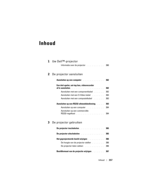 Page 357
Inhoud357
Inhoud
1Uw Dell™-projector
Informatie over de projector . . . . . . . . . .   360
2De projector aansluiten
Aansluiten op een computer . . . . . . . . . . . .   362
Een dvd-speler, set-to p box, videorecorder 
of tv aansluiten
. . . . . . . . . . . . . . . . . . .   362
Aansluiten met e en componentkabel 
. . . . . .   362
Aansluiten met een S-Video-kabel
 . . . . . . .   363
Aansluiten met e en composietkabel 
 . . . . . .   363
Aansluiten op een RS232-afstandsbediening
. . . . .   363...