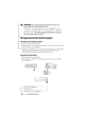 Page 366
www.dell.com | support.euro.dell.com
366De projector gebruiken
 OPMERKING: Als u op de Aan/uit-toets druk t terwijl de projector nog 
is ingeschakeld, versch ijnt het volgende bericht:
‘ Druk op de voedingstoe ts om de projector uit 
te zetten. De projector  dient 90 seconden lang af 
te koelen alvorens haar te  ontkoppelen of opnieuw 
op te starten. ’ Het bericht verdwijnt na  5 seconden of u kunt op een 
toets op het bedien ingspaneel drukken.
Het geprojecteerde beeld wijzigen 
De hoogte van de...