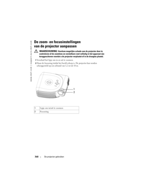 Page 368
www.dell.com | support.euro.dell.com
368De projector gebruiken
De zoom- en focusinstellingen 
van de projector aanpassen 
 WAARSCHUWING: Voorkom mogelijke schade aan  de projector door te 
controleren of de zoomlens en vers telbare voet volledig in het apparaat zijn 
teruggeschoven voordat u de projecto r verplaatst of in de draagtas plaatst.
1Verschuif het lipje om in en uit te zoomen. 
2Draai de focusring totdat het beeld  scherp is. De projector kan worden 
scherpgesteld op een afstand van 1,2 m tot...