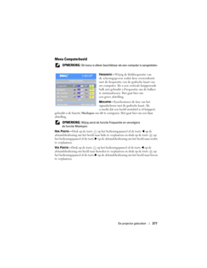 Page 377
De projector gebruiken377
Menu Computerbeeld
 OPMERKING: Dit menu is alleen beschikbaar  als een computer is aangesloten.
F
REQUENTIE— Wijzig de klokfrequentie van 
de schermgegevens zodat deze overeenkomt 
met de frequentie van de grafische kaart van 
uw computer. Als u een  verticale knipperende 
balk ziet gebruikt u Frequentie om de balken 
te minimaliseren. Het gaat hier om 
een grove afstelling.
M
EELOPEN— Synchroniseer de fase van het 
signaalscherm met de grafische kaart. Als 
u merkt dat een...