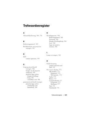 Page 419
Trefwoordenregister419
Trefwoordenregister
A
Afstandsbediening, 360, 370
B
Bedieningspaneel, 369
Beeldformaat van projectie 
wijzigen, 382
D
Dell
contact opnemen, 391
G
Geprojecteerd beeld wijzigen, 366
hoogte van de projector 
aanpassen, 3 6 6
projector lager zetten
hoogteverstellings- 
knop, 366
verstelbare voet, 3 6 6
geprojecteerd beeld wijzigen projector lager zetteninstelwieltje voor 
kantelhoek, 3 6 6
H
Hoofdapparaat, 360
Bedieningspaneel, 3 6 0
Focusring, 3 6 0
Hoogteverstellingsknop, 360
Lens,...