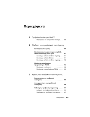 Page 425
Περιεχόµενα425
Περιεχόµενα
1Προβολικ\b  σύστ\fµα  Dell™
Πληροφορίες  για  το  προβολικό  σύστηµα. . .  428
2 Σύνδεσ\f  του  προβολικού  συστήµατος
Σύνδεση  σε  \bπολο\fιστή . . . . . . . . . . . .  430
Σύνδεση  σε  σ\bσκε\bή  αναπαρα\fω\fής  DVD, 
αποκωδικοποιητή , βίντεο  ή  TV
 . . . . . . . .  431
Σύνδεση  µε  καλ\fδιο  σύνθετου  σήµατος
. . .  431
Σύνδεση  µε  καλ\fδιο  S-Video
. . . . . . . . .  431
Σύνδεση  µε  καλ\fδιο  σύνθετου  σήµατος
. . .  432
Σύνδεση  µε  καλωδιωµένο  
τηλεχειριστήριο...