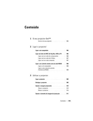Page 501
Conteúdo501
Conteúdo
1O seu projector Dell™
Acerca do seu projector. . . . . . . . . . . .   504
2Ligar o projector
Ligar a um computador. . . . . . . . . . . . . . .   506
Ligar um leitor de DVD,  Set Top Box, VCR ou TV
 . . .   506
Ligar com um cabo de componentes 
. . . . . .   506
Ligar com um cabo de S-Video
. . . . . . . . .   507
Ligar com um cabo composto 
 . . . . . . . . .   507
Ligar a um controlo remoto com um cabo RS232
. . .   508
Ligar a um computador
. . . . . . . . . . . . .   508
Ligar...