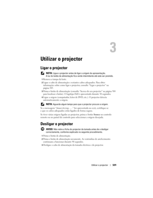 Page 509
Utilizar o projector509
Utilizar o projector
Ligar o projector
 NOTA: Ligue o projector antes de liga r a origem da apresentação. 
A luz do botão de alimentação fica verd e intermitente até este ser premido.
1Remova a tampa da lente. 
2Ligue o cabo de alimentação e resta ntes cabos adequados. Para obter 
informações sobre como ligar o projecto r, consulte “Ligar o projector” na 
página 505.
3Prima o botão de alimentação (consulte “A cerca do seu projector” na página 504 
para localizar o botão). O...