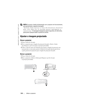 Page 510
www.dell.com | support.dell.com
510Utilizar o projector
 NOTA: Se premir o botão de alimentação  com o projector em funcionamento, 
será apresentada a seguinte mensagem:
“ Press Power button to Tu rn Off Projector.Projector 
must cool down for 90 s econds before unplugging or 
restarting. ” A mensagem desaparece após  5 segundos; em alternativa, 
pode premir qualquer b otão no painel de controlo.
Ajustar a imagem projectada
Elevar o projector 
1Prima o botão de elevação. 
2Eleve o projector para o...