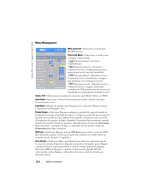 Page 518
www.dell.com | support.dell.com
518Utilizar o projector
Menu Management
MENU LOCATION—Seleccionar a localização 
do OSD no ecrã.
P
ROJECTION MODE— Seleccionar o modo como 
a imagem é apresentada:
  Projecção frontal - Secretária 
(a predefinição). 
  Projecção posterior - Secretária — 
O projector inverte a im agem para que possa 
projectar por trás de um ecrã translúcido. 
  Projecção frontal - Montado no tecto — 
O projector inverte verticalmente a imagem 
para projecção com montagem no tecto.
...