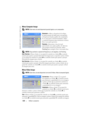 Page 520
www.dell.com | support.dell.com
520Utilizar o projector
Menu Computer Image
 NOTA: Este menu só está dis ponível quando ligado a um computador.
F
REQUENCY— Altere a frequência do relógio 
de apresentação de dados para corresponder 
à frequência da placa gráfica do computador. 
Se vir uma barra vertical tremulante, utilize 
o controlo Frequency para minimizar as barras. 
Este é um ajuste grosseiro.
T
RACKING— Sincronize a fase do sinal 
apresentado com a placa gráfica. Se detectar 
uma imagem instável ou...