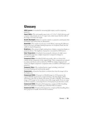 Page 55
Glossary55
Glossary
ANSI Lumens— A standard for measuring ligh t output, used for comparing 
projectors. 
Aspect Ratio— The most popular aspect ratio is 4: 3 (4 by 3). Early television and 
computer video formats are in a 4:3 aspect  ratio, which means that the width of 
the image is 4/3 times the height. 
Backlit (Backlight)— Refers to a remote control, or  a projector control panel, that 
has buttons and controls that are illuminated. 
Bandwidth— The number of cycles per second ( Hertz) expressing the...