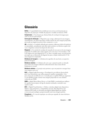 Page 559
Glossário559
Glossário
Brilho — A quantidade de luz emitida por um  ecrã ou ecrã de projecção ou 
dispositivo de projecção. O brilho  do projector é medido em lúmenes ANSI.
Compressão —  Uma função que elimina linhas  de resolução da imagem para 
caber na área de apresentação.
Correcção de distorção  —  Dispositivo que corrige a distorção de uma imagem 
(normalmente, um efeito topo largo e fu ndo estreito) de uma imagem projectada, 
provocada um ângulo incorrecto entre o projector e o ecrã.
dB —...