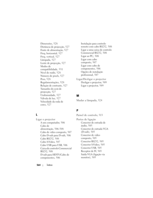 Page 564
564Índice
Dimensões, 528
Distância de projecção, 527
Fonte de alimentação, 527
Freq. horizontal, 527
Freq. vertical, 527
Lâmpada, 527
Lente de projecção, 527
Modos de 
compatibilidade, 531
Nível de ruído, 528
Número de pixels, 527
Peso, 528
Regulamentações, 528
Relação de contraste, 527
Tamanho do ecrã de 
projecção, 527
Uniformidade, 527
Válvula de luz, 527
Velocidade da roda de 
cores, 527
L
Ligar o projector
A um computador, 506
Cabo de 
alimentação, 506-508
Cabo de vídeo composto, 50 7
Cabo D-sub...