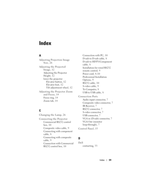 Page 59
Index59
Index
A
Adjusting Projection Image 
Size, 26
Adjusting the Projected  Image, 12
Adjusting the Projector 
Height, 12
lower the projectorElevator button, 12
Elevator foot, 12
Tilt adjustment wheel, 12
Adjusting the Projector Zoom  and Focus, 14
Focus ring, 14
Zoom tab, 14
C
Changing the Lamp, 26
Connecting the Projector
Commercial RS232 control 
box, 10
Composite video cable, 9
Connecting with component 
cable, 8
Connecting with composite 
cable, 9
Connection with Commercial 
RS232 control box, 10...
