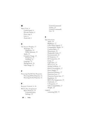 Page 60
60Index
M
Main Unit, 6
Control panel, 6
Elevator button, 6
Focus ring, 6
Lens, 6
Zoom tab, 6
O
On-Screen Display, 17
All Images, 18Degamma, 19
White Intensity, 1 9
Audio, 1 9
Computer Image, 21 Frequency, 21
Tracking, 2 1
Language, 2 1
Management, 2 0
Video Image, 2 2
P
Powering On/Off the Projector Powering Off the Projector, 1 1
Powering On the Projector, 11
R
Remote Control, 6, 16
RS232 Pin AssignmentRS232 Protocol, 29Communication 
Settings, 2 9 Control Command 
Syntax, 29
Control Commands 
List,...