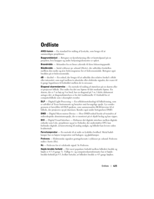 Page 625
Ordliste625
Ordliste
ANSI-lumen  — En standard for måling af  lysstyrke, som bruges til at 
sammenligne projektorer. 
Baggrundsbelyst  — Betegner en fjernbetjening  eller et kontrolpanel på en 
projektor, hvis knapper og andre betjeningselementer er oplyst. 
Brændvidde  — Afstanden fra en linses yde rside til dens fokuseringspunkt.
Båndbredde  — Antal cyklusser pr. sekund (Hertz), der udtrykker forskellen 
melllem den nedre og øvre frekvensgrænse  for et frekvensområde. Betegner også 
bredden på et...