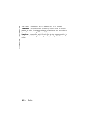 Page 628
www.dell.com | support.dell.com
628Ordliste
XGA — Extra Video Graphics Array  — Opløsning med 1024 x 768 pixel.
Zoomforhold  — Forholdet mellem det største og  mindste billede, en linse kan 
projicere fra en fast afstand. Et zoomforhol d på 1,4:1 betyder f.eks., at et billede på 
2,5 m uden zoom vil være på 3,5 m med fuld zoom. 
Zoomlinse  — Linse med en variabel brændvidde, der giver brugeren mulighed for 
at rykke synsfeltet tættere på eller længer e væk og derved gøre billedet større eller 
mindre.  