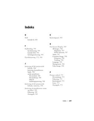 Page 629
Indeks629
Indeks
D
Dell
kontakt til, 601
F
Fejlfinding, 591fjernbetjening, 5 9 3
kontakt Dell, 591
Selvdiagnosticering, 5 9 3
Fjernbetjening, 572, 584
J
Justering af det projicerede  billede, 580
Justering af projektorens 
højde, 580
sænke projektorenElevatorfod, 580
Elevatorknap, 580
Hjul til 
hældningsjustering, 580
Justering af det projicerede  billedes størrelse, 594
Justering af projektorens zoom  og fokus, 582
Fokusring, 5 8 2
Zoomgreb, 582
K
Kontrolpanel, 583
O
On-Screen Display, 585
All Images,...