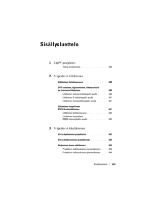 Page 635
Sisällysluettelo635
Sisällysluettelo
1Dell™-projektori
Tietoja projektorista . . . . . . . . . . . . . .   638
2Projektorin liittäminen
Liittäminen tietokoneeseen. . . . . . . . . . . . .   640
DVD-soittimen, digisovitti men, videonauhurin 
tai television liittäminen
 . . . . . . . . . . . . . .   640
Liittäminen komponen ttikaapelin avulla 
. . . . .   640
Liittäminen S-videokaapelin avulla
 . . . . . . .   641
Liittäminen komposiittikaapelin avulla 
 . . . . .   641
Liittäminen langalliseen...