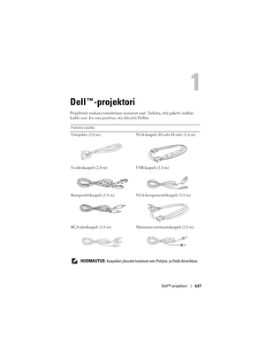 Page 637
Dell™-projektori637
Dell™-projektori
Projektorin mukana  toimitetaan seuraavat osat. Tark ista, että paketti sisältää 
kaikki osat. Jos osia puuttuu, ota yhteyttä Delliin.
Paketin sisältö
Virtajohto (1,8 m) VGA-kaapeli (D-sub–D-sub) (1,8 m)
S-videokaapeli (2,0 m) USB-kaapeli (1,8 m)
Komposiittikaapeli (1,8 m) VGA-komponenttikaapeli (1,8 m)
RCA-äänikaapeli (1,8 m) Mininasta-mininastakaapeli (1,8 m)
   
HUOMAUTUS: Kaapelien pituudet koskevat vain  Pohjois- ja Etelä-Amerikkaa. 