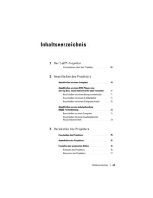 Page 65
Inhaltsverzeichnis65
Inhaltsverzeichnis
1Der Dell™-Projektor
Informationen über den Projektor. . . . . . . . .  68
2Anschließen des Projektors
Anschließen an einen Computer . . . . . . . . . . .  70
Anschließen an einen DVD-Player, eine 
Set-Top-Box, einen Videor ekorder oder Fernseher
. . .  71
Anschließen mit einem Komponentenkabel 
. . . .  71
Anschließen mit einem S-Videokabel
. . . . . . .  71
Anschließen mit einem Composite-Kabel 
. . . . .  72
Anschließen an eine  kabelgebundene...