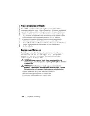 Page 660
www.dell.com | support.dell.com
660Projektorin vianmääritys
Videon vianmääritystesti
Dell 1100MP -projektorissa videonäytön ongelmia voidaan yrittää\
 selvittää 
vianmääritystestin avulla (Video, S-video,  Component-i). Jos huomaat videonäytössä 
ongelmia, käytä tätä vianmääritystestiä o ngelmien syiden alustavaan selvittämiseen. 
1Kytke projektoriin virta, paina samanaikaisesti ohjauspaneelin painikkeita   
ja
 ja vapauta sitten painikkeet, kun ohj auspaneelin näyttö muuttuu tyhjäksi. 
2Poistu...