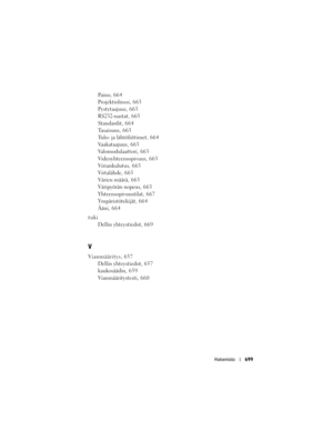 Page 699
Hakemisto699
Paino, 6 6 4
Projektiolinssi, 663
Pystytaajuus, 6 6 3
RS232-nastat, 665
Standardit, 664
Tasaisuus, 6 6 3
Tulo- ja lähtöliittimet, 664
Vaakataajuus, 6 6 3
Valomodulaattori, 663
Videoyhteensopivuus, 663
Virrankulutus, 6 6 3
Virtalähde, 663
Värien määrä, 6 6 3
Väripyörän nopeus, 6 6 3
Yhteensopivuustilat, 667
Ympäristötekijät, 664
Ääni, 664
tuki Dellin yhteystiedot, 669
V
Vianmääritys, 657Dellin yhteystiedot, 657
kaukosäädin, 6 5 9
Vianmääritystesti, 6 6 0 