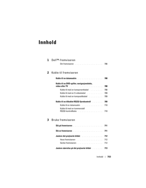 Page 703
Innhold703
Innhold
1Dell™-fremviseren
Om fremviseren . . . . . . . . . . . . . . . .   706
2Koble til fremviseren
Koble til en datamaskin. . . . . . . . . . . . . . .   708
Koble til en DVD-spiller , navigasjonsboks, 
video eller TV
 . . . . . . . . . . . . . . . . . . .   708
Koble til med en komponentkabel 
 . . . . . . .   708
Koble til med en S-videokabel
 . . . . . . . . .   709
Koble til med en komposittkabel 
 . . . . . . . .   709
Koble til en tilkoblet RS232-fjernkontroll
 . . . . . .   709...