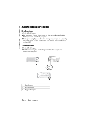 Page 712
www.dell.com | support.dell.com
712Bruke fremviseren
Justere det projiserte bildet
Heve fremviseren 
1Trykk på høydeknappen. 
2Hev fremviseren til ønsket visningsvinkel , og slipp deretter knappen for å låse 
høyderegulatoren i den aktuelle posisjonen. 
3Bruk vippejusteringshjulet til å finjustere  visningsvinkelen. Trykk om nødvendig 
på høydeknappene på siden for å heve de n bakre delen av fremviseren til ønsket 
visningsvinkel. 
Senke fremviseren 
1Trykk på høydeknappen. 
2Senk fremviseren, og slipp...