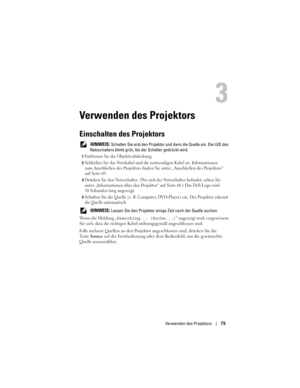 Page 75
Verwenden des Projektors75
Verwenden des Projektors
Einschalten des Projektors
 HINWEIS: Schalten Sie erst den Projektor und dann die Quelle ein. Die LED des 
Netzschalters blinkt grün, bi s der Schalter gedrückt wird.
1Entfernen Sie die Objektivabdeckung. 
2Schließen Sie das Netzkabel und die notwendigen Kabel an. Information\
en 
zum Anschließen des Projektors finden  Sie unter „Anschließen des Projektors“ 
auf Seite 69.
3Drücken Sie den Netzschalter. (Wo sich  der Netzschalter befindet, sehen Sie...