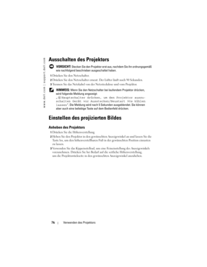 Page 76
www.dell.com | support.dell.com
76Verwenden des Projektors
Ausschalten des Projektors
 VORSICHT: Stecken Sie den Projektor ers t aus, nachdem Sie ihn ordnungsgemäß 
wie nachfolgend beschrieben ausgeschaltet haben. 
1Drücken Sie den Netzschalter. 
2Drücken Sie den Netzschalter erneut.  Der Lüfter läuft noch 90 Sekunden. 
3Trennen Sie das Netzkabel von der Netzsteckdose und vom Projektor. 
 HINWEIS: Wenn Sie den Netzschalter bei laufendem Projektor drücken, 
wird folgende Meld ung angezeigt:
„...