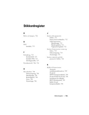 Page 761
Stikkordregister761
Stikkordregister
B
Bytte ut lampen, 726
D
Dell
kontakte, 733
F
Feilsøking, 723fjernkontroll, 725
kontakte Dell, 723
Selvdiagnostikk, 7 2 5
Fjernkontroll, 706, 716
H
Hovedenhet, 706 Fokuseringsring, 7 0 6
Høydeknapp, 706
Kontrollpanel, 706
Linse, 706
Zoometapp, 706
J
Justere det projiserte bildet, 712
Justere fremviserhøyden, 7 1 2
senke fremviseren
Høydeknapp, 712
Høyderegulator, 712
Vippejusteringshjul, 7 1 2
Justere fremviserens zoom og  fokus, 714
Fokuseringsring, 7 1 4
Zoometapp,...