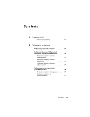 Page 767
Spis treści767
Spis treści
1Projektor Dell™
Informacje o projektorze. . . . . . . . . . . .   772
2Podłączanie projektora
Podłączanie projektora do komputera. . . . . . . .   774
Podłączanie odtwarzacza DVD, przystawki 
telewizyjnej, magnetowidu lub telewizora
 . . . . .   774
Podłączanie projektora za pomocą 
kabla component 
 . . . . . . . . . . . . . . .   774
Podłączanie projektora za pomocą 
kabla S-Video
 . . . . . . . . . . . . . . . . .   775
Podłączanie projektora za pomocą 
kabla composite
. ....